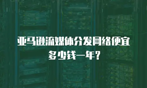 亚马逊流媒体分发网络便宜多少钱一年？