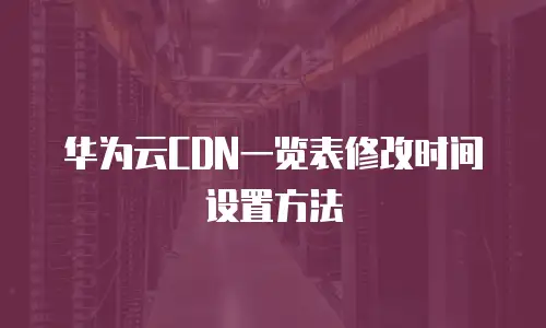 华为云CDN一览表修改时间设置方法