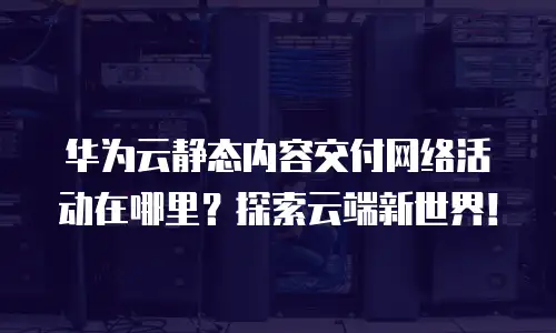 华为云静态内容交付网络活动在哪里？探索云端新世界！