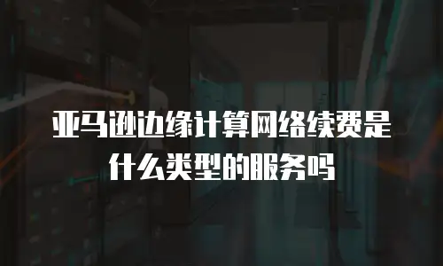 亚马逊边缘计算网络续费是什么类型的服务吗