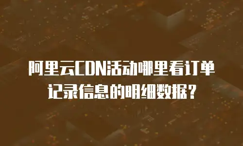 阿里云CDN活动哪里看订单记录信息的明细数据？