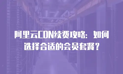 阿里云CDN续费攻略：如何选择合适的会员套餐？