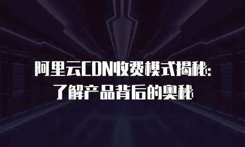 阿里云CDN收费模式揭秘：了解产品背后的奥秘