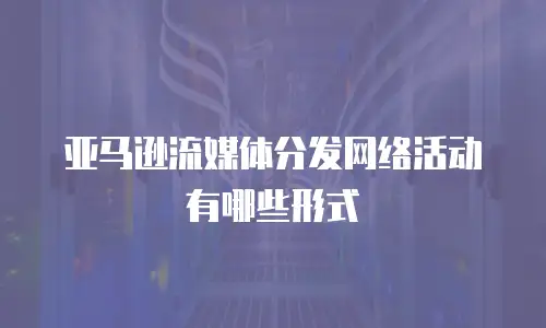 亚马逊流媒体分发网络活动有哪些形式