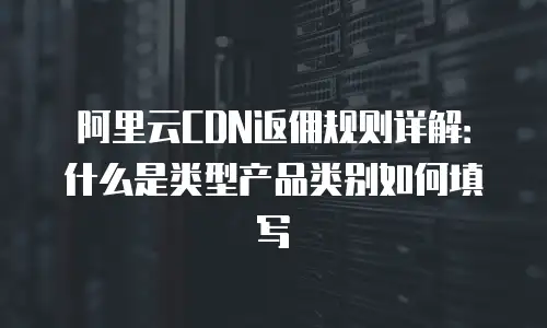 阿里云CDN返佣规则详解：什么是类型产品类别如何填写