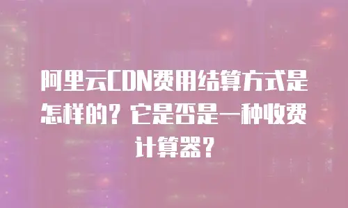 阿里云CDN费用结算方式是怎样的？它是否是一种收费计算器？