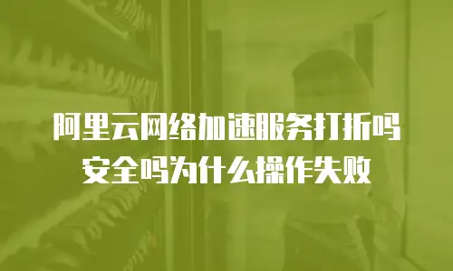 阿里云网络加速服务打折吗安全吗为什么操作失败