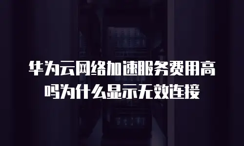 华为云网络加速服务费用高吗为什么显示无效连接