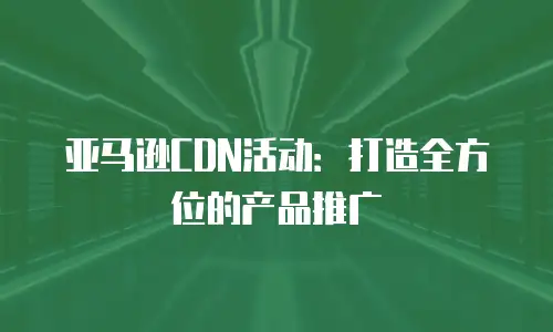 亚马逊CDN活动：打造全方位的产品推广