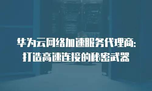 华为云网络加速服务代理商：打造高速连接的秘密武器