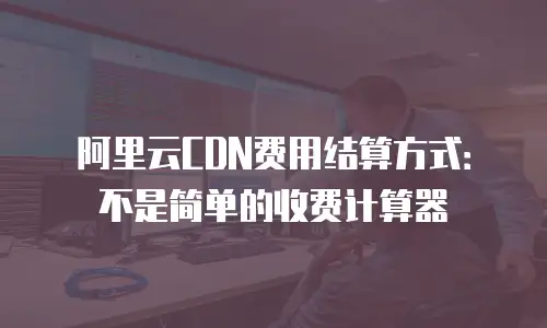 阿里云CDN费用结算方式：不是简单的收费计算器