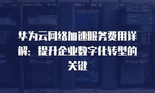 华为云网络加速服务费用详解：提升企业数字化转型的关键