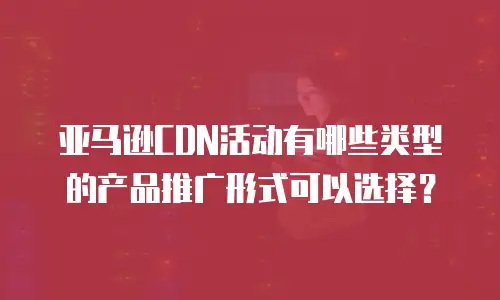 亚马逊CDN活动有哪些类型的产品推广形式可以选择？