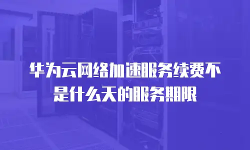 华为云网络加速服务续费不是什么天的服务期限