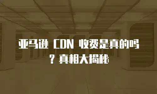 亚马逊 CDN 收费是真的吗？真相大揭秘