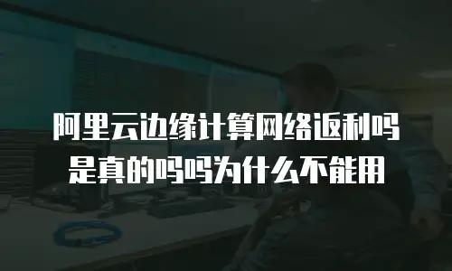 阿里云边缘计算网络返利吗是真的吗吗为什么不能用
