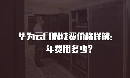 华为云CDN续费价格详解：一年费用多少？