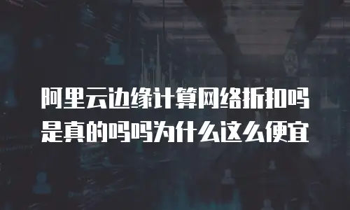 阿里云边缘计算网络折扣吗是真的吗吗为什么这么便宜