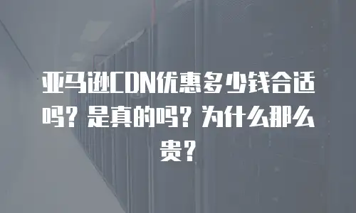 亚马逊CDN优惠多少钱合适吗？是真的吗？为什么那么贵？