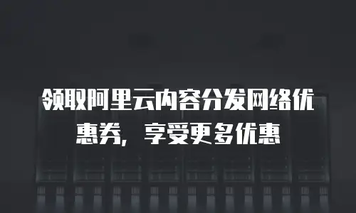 领取阿里云内容分发网络优惠券，享受更多优惠