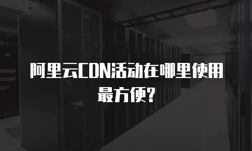 阿里云CDN活动在哪里使用最方便？