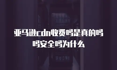 亚马逊cdn收费吗是真的吗吗安全吗为什么