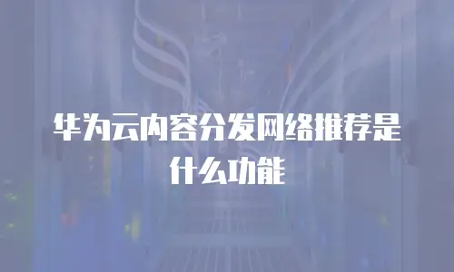 华为云内容分发网络推荐是什么功能