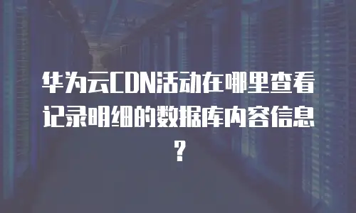 华为云CDN活动在哪里查看记录明细的数据库内容信息？