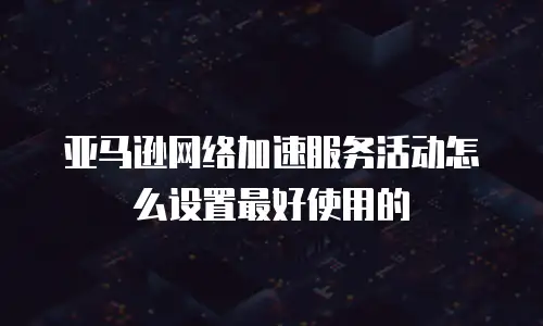 亚马逊网络加速服务活动怎么设置最好使用的
