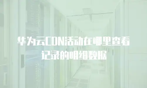 华为云CDN活动在哪里查看记录的明细数据
