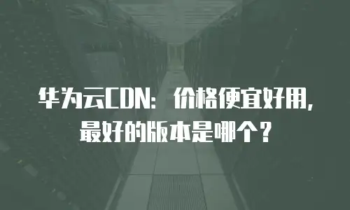 华为云CDN：价格便宜好用，最好的版本是哪个？