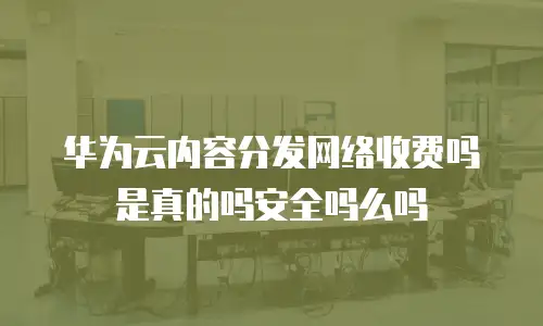 华为云内容分发网络收费吗是真的吗安全吗么吗