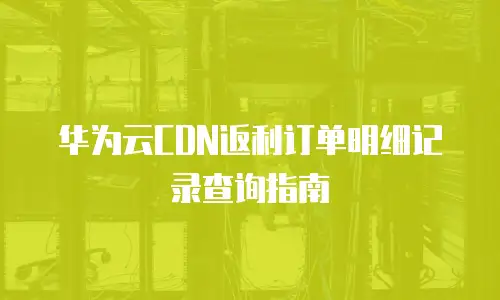 华为云CDN返利订单明细记录查询指南