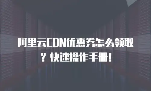 阿里云CDN优惠券怎么领取？快速操作手册！