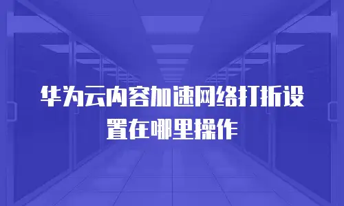 华为云内容加速网络打折设置在哪里操作