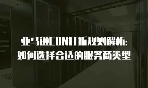 亚马逊CDN打折规则解析：如何选择合适的服务商类型