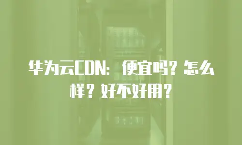 华为云CDN：便宜吗？怎么样？好不好用？