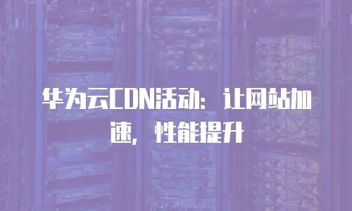 华为云CDN活动：让网站加速，性能提升