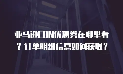 亚马逊CDN优惠券在哪里看？订单明细信息如何获取？