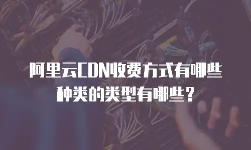 阿里云CDN收费方式有哪些种类的类型有哪些？