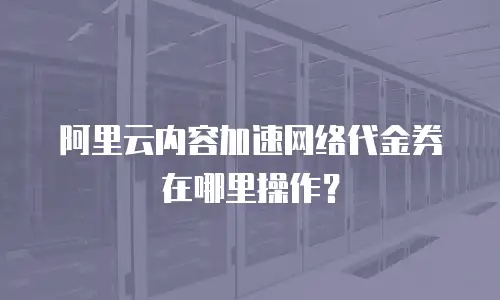 阿里云内容加速网络代金券在哪里操作？
