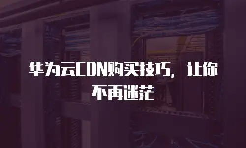 华为云CDN购买技巧，让你不再迷茫
