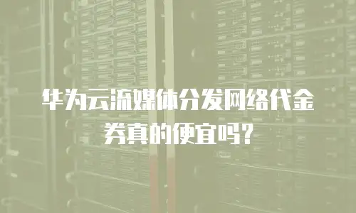 华为云流媒体分发网络代金券真的便宜吗？