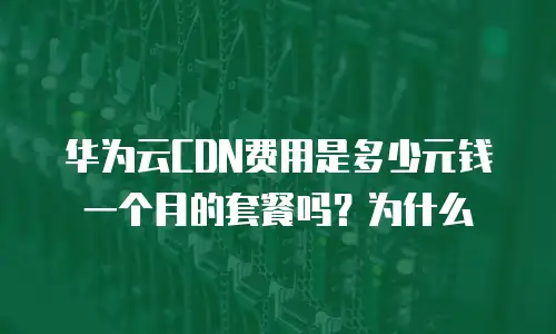 华为云CDN费用是多少元钱一个月的套餐吗？为什么