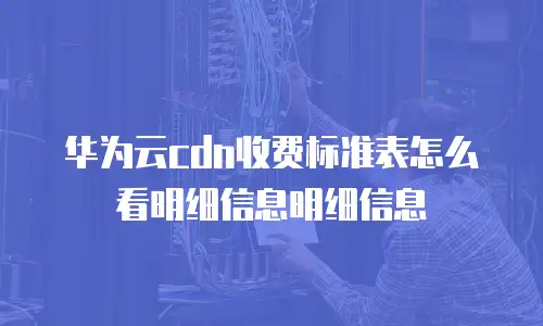 华为云cdn收费标准表怎么看明细信息明细信息