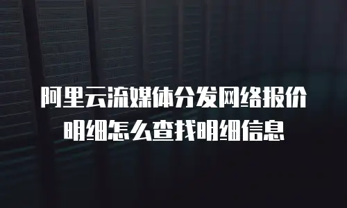 阿里云流媒体分发网络报价明细怎么查找明细信息