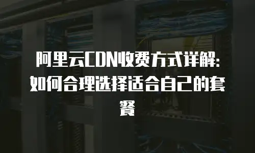 阿里云CDN收费方式详解：如何合理选择适合自己的套餐