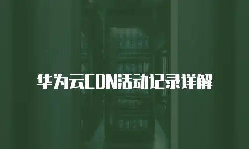 华为云CDN活动记录详解
