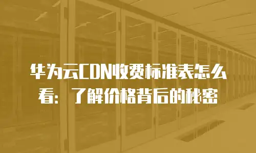 华为云CDN收费标准表怎么看：了解价格背后的秘密