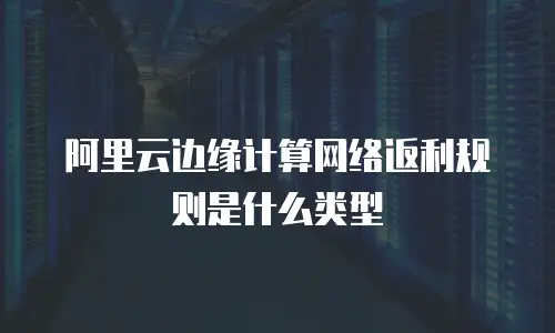 阿里云边缘计算网络返利规则是什么类型